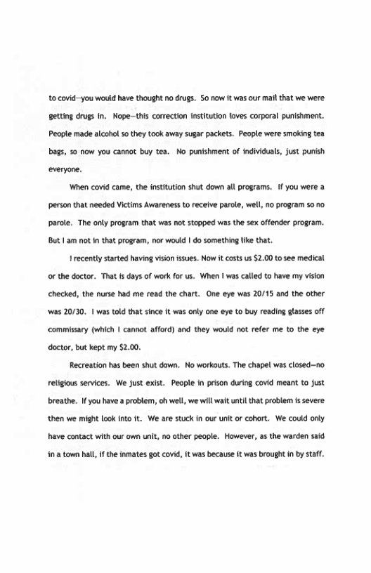 10 covid-you would have thought o drugs. o now it was our mafl that we were. geting drugs in. Nope-tis corection insttuton loves corporal punishment. People made alcohol 5o they took away sugar packets. People were smoking tea bags, 50 now you cannot buy tea. No punshment of indviduals, Just punish everyone.  ‘When covid came, th institution shut down all programs. 1 you were & person that needed Victims Avareness o receive parole, well, 10 program 50 10 parole. The only program that was not stopped was thesex offender program. BUt1am not n tha program, nor would | 0o something ke that  recently started having vison sues. Now it cots s $2.00 o see medical or the doctor. That 1 days of work for us. When | was called to have my vison checked, the nurse had me read the chart. One eye was 20/15 and the other Was 20130, 1 was told that since it was only one eye o buy reading lasses off commisary (which 1 cannot afford) and they would not refer me to the eye doctor, but kept my 5200,  Recreation has been shut down. No workouts. The chapel wa closed-—no. retigous services. We Just exit. People in pison during covd meant to fust breathe. Ifyou have a problem, oh wel, we will wait unti that problem 1s severe then we might lookInto It We are stuck n our uni or cohort. We could only have contact with our own unit, no ther peaple. However, a the warden sad  i1 a town hall, f the inmates got covid, It was because it was brought in by staff. 